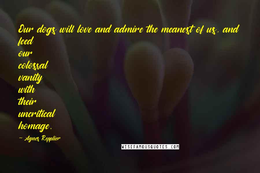 Agnes Repplier Quotes: Our dogs will love and admire the meanest of us, and feed our colossal vanity with their uncritical homage.