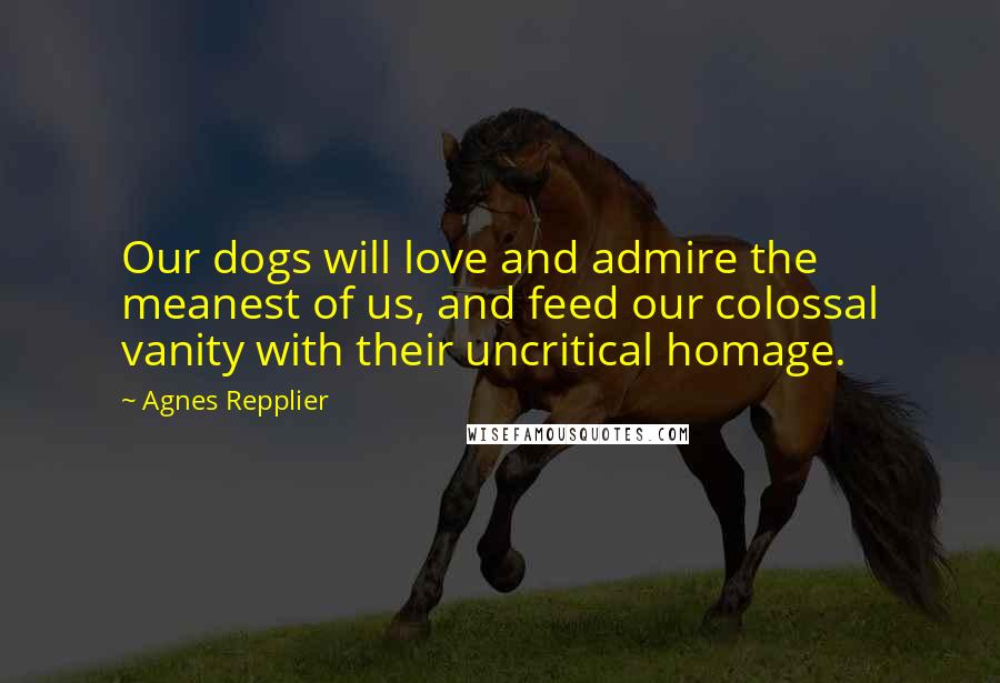 Agnes Repplier Quotes: Our dogs will love and admire the meanest of us, and feed our colossal vanity with their uncritical homage.