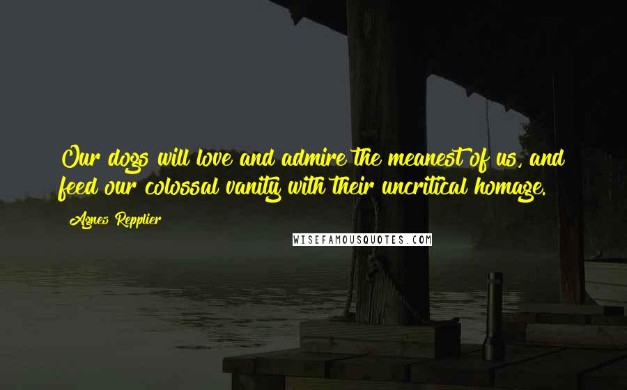 Agnes Repplier Quotes: Our dogs will love and admire the meanest of us, and feed our colossal vanity with their uncritical homage.