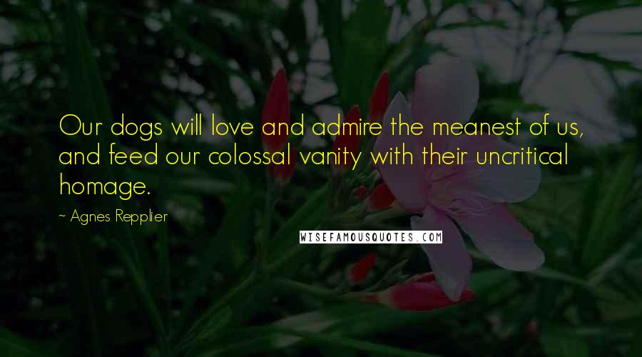 Agnes Repplier Quotes: Our dogs will love and admire the meanest of us, and feed our colossal vanity with their uncritical homage.