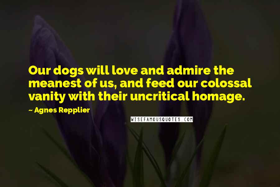 Agnes Repplier Quotes: Our dogs will love and admire the meanest of us, and feed our colossal vanity with their uncritical homage.