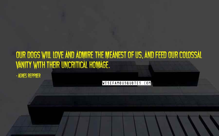 Agnes Repplier Quotes: Our dogs will love and admire the meanest of us, and feed our colossal vanity with their uncritical homage.
