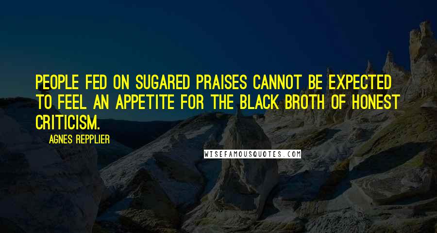 Agnes Repplier Quotes: People fed on sugared praises cannot be expected to feel an appetite for the black broth of honest criticism.