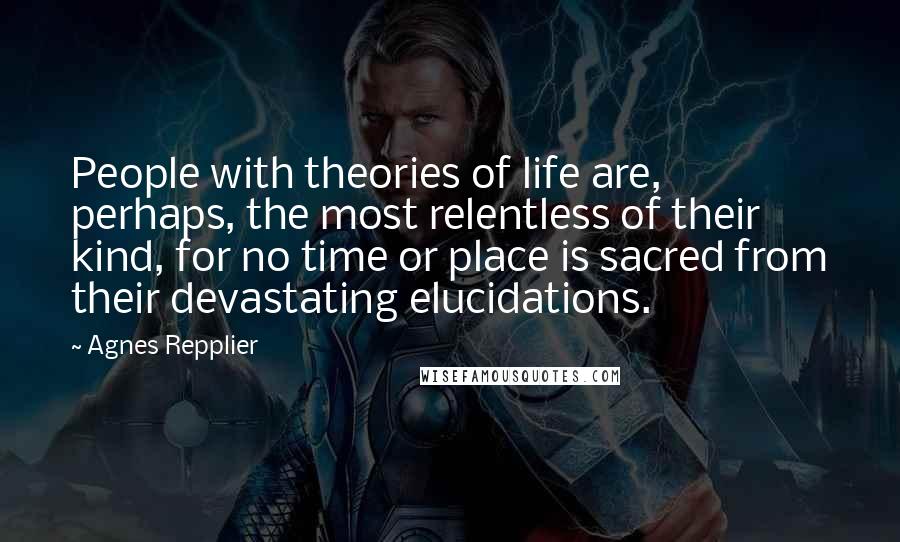 Agnes Repplier Quotes: People with theories of life are, perhaps, the most relentless of their kind, for no time or place is sacred from their devastating elucidations.