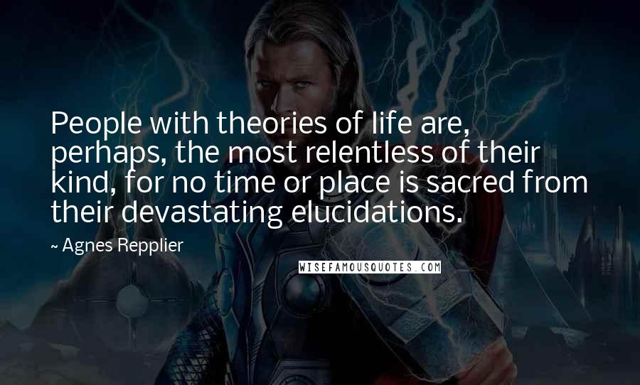 Agnes Repplier Quotes: People with theories of life are, perhaps, the most relentless of their kind, for no time or place is sacred from their devastating elucidations.