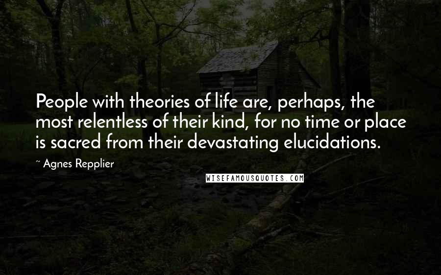 Agnes Repplier Quotes: People with theories of life are, perhaps, the most relentless of their kind, for no time or place is sacred from their devastating elucidations.