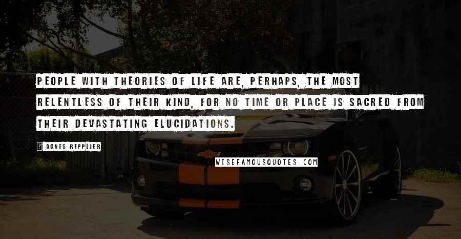 Agnes Repplier Quotes: People with theories of life are, perhaps, the most relentless of their kind, for no time or place is sacred from their devastating elucidations.