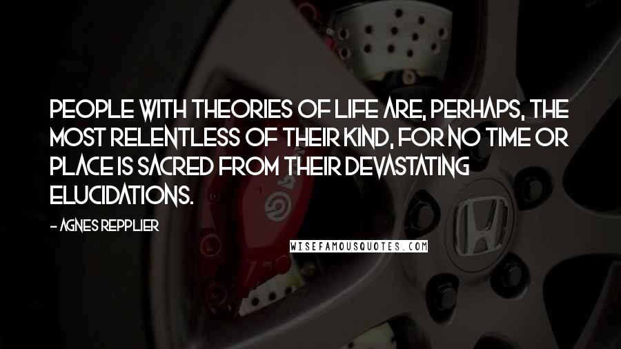 Agnes Repplier Quotes: People with theories of life are, perhaps, the most relentless of their kind, for no time or place is sacred from their devastating elucidations.