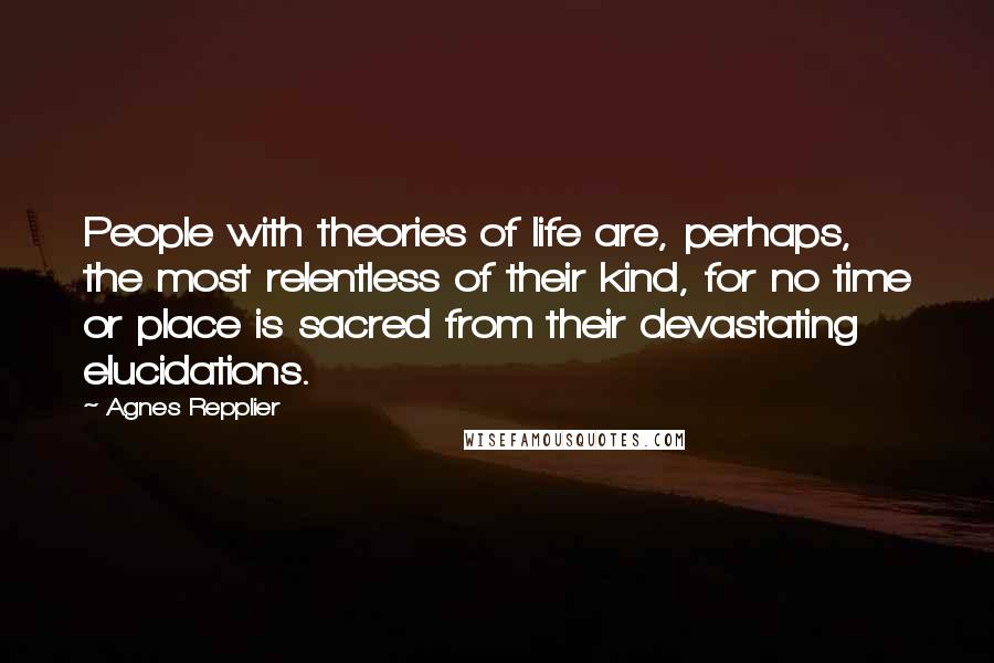 Agnes Repplier Quotes: People with theories of life are, perhaps, the most relentless of their kind, for no time or place is sacred from their devastating elucidations.