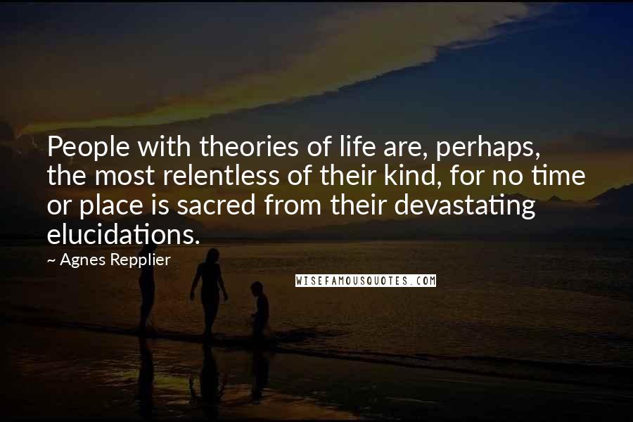 Agnes Repplier Quotes: People with theories of life are, perhaps, the most relentless of their kind, for no time or place is sacred from their devastating elucidations.