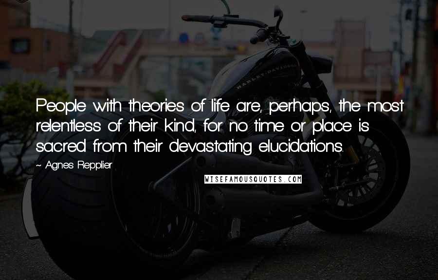 Agnes Repplier Quotes: People with theories of life are, perhaps, the most relentless of their kind, for no time or place is sacred from their devastating elucidations.