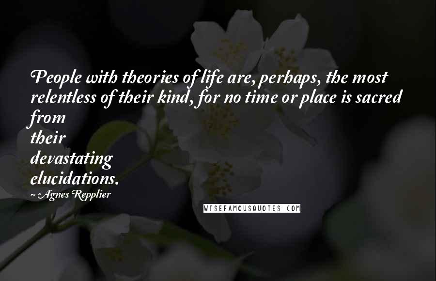 Agnes Repplier Quotes: People with theories of life are, perhaps, the most relentless of their kind, for no time or place is sacred from their devastating elucidations.