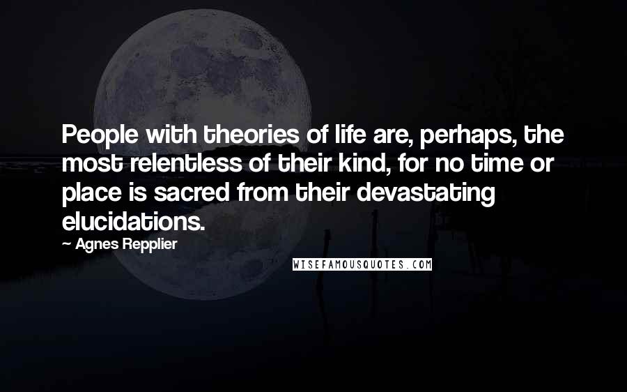 Agnes Repplier Quotes: People with theories of life are, perhaps, the most relentless of their kind, for no time or place is sacred from their devastating elucidations.