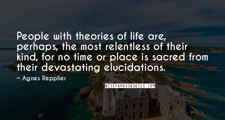Agnes Repplier Quotes: People with theories of life are, perhaps, the most relentless of their kind, for no time or place is sacred from their devastating elucidations.