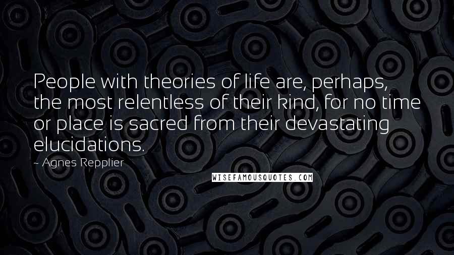 Agnes Repplier Quotes: People with theories of life are, perhaps, the most relentless of their kind, for no time or place is sacred from their devastating elucidations.