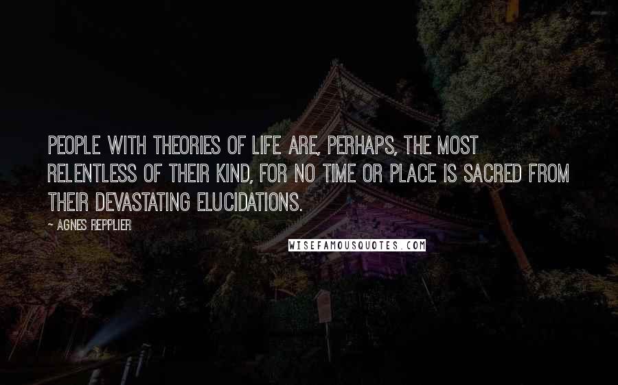 Agnes Repplier Quotes: People with theories of life are, perhaps, the most relentless of their kind, for no time or place is sacred from their devastating elucidations.