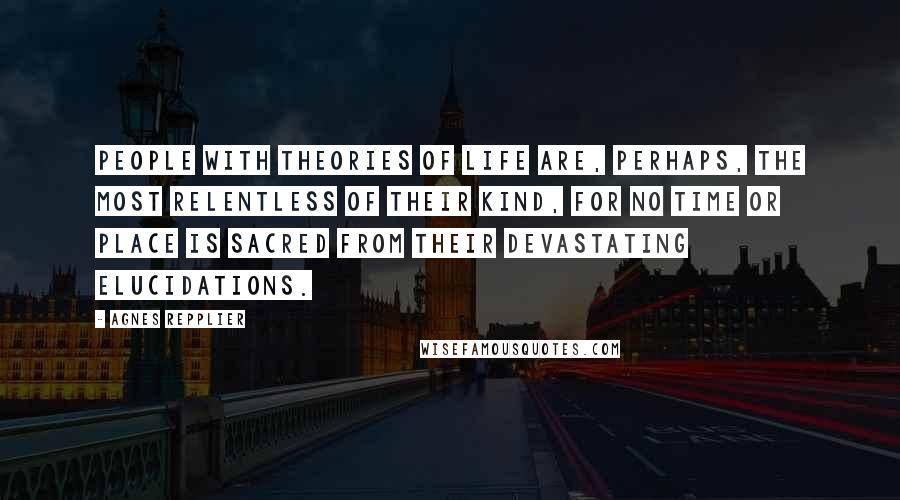 Agnes Repplier Quotes: People with theories of life are, perhaps, the most relentless of their kind, for no time or place is sacred from their devastating elucidations.