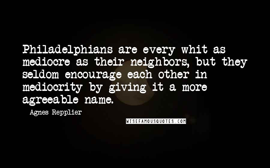 Agnes Repplier Quotes: Philadelphians are every whit as mediocre as their neighbors, but they seldom encourage each other in mediocrity by giving it a more agreeable name.
