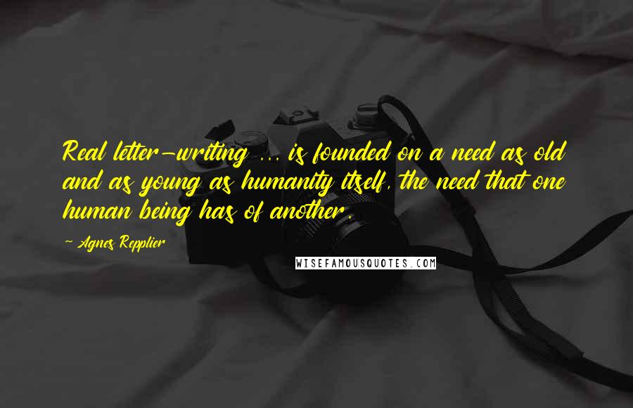 Agnes Repplier Quotes: Real letter-writing ... is founded on a need as old and as young as humanity itself, the need that one human being has of another.