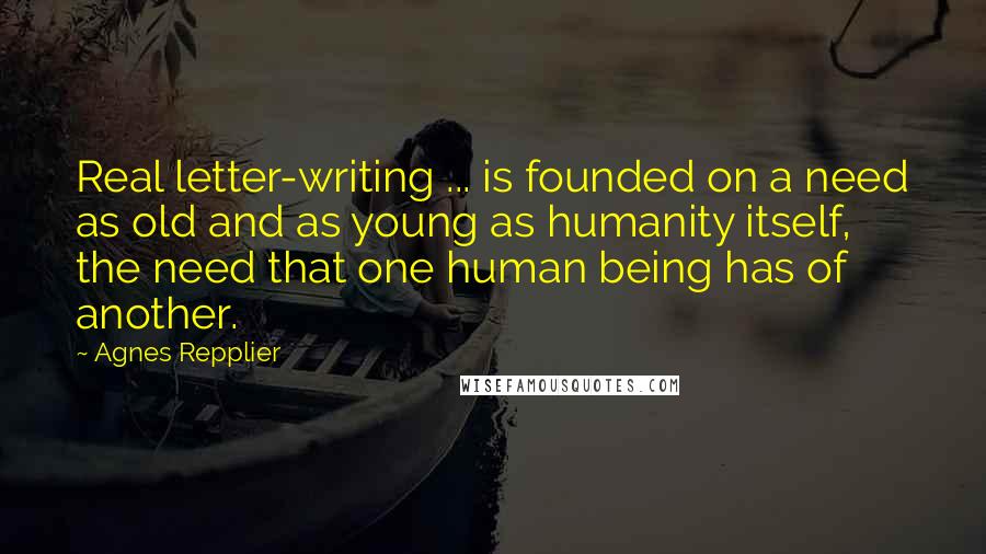 Agnes Repplier Quotes: Real letter-writing ... is founded on a need as old and as young as humanity itself, the need that one human being has of another.