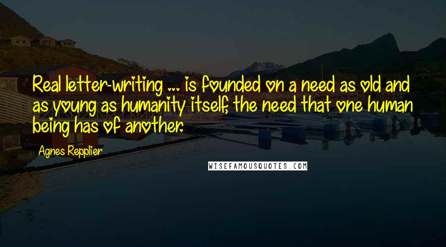 Agnes Repplier Quotes: Real letter-writing ... is founded on a need as old and as young as humanity itself, the need that one human being has of another.