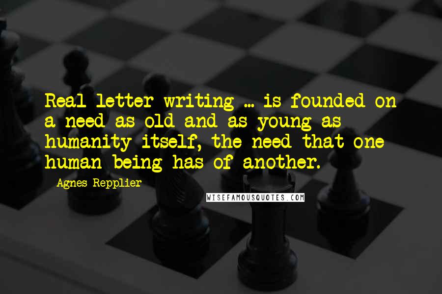 Agnes Repplier Quotes: Real letter-writing ... is founded on a need as old and as young as humanity itself, the need that one human being has of another.