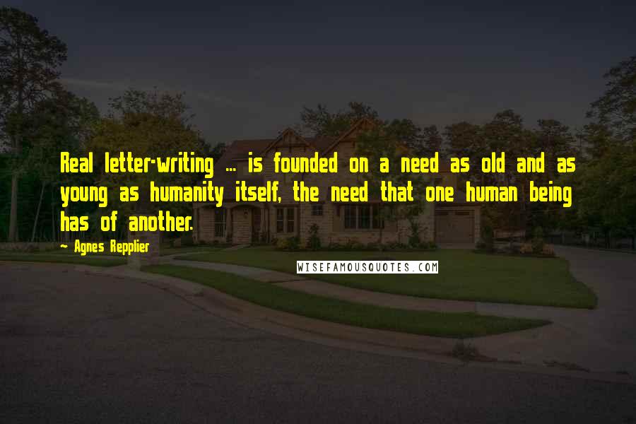 Agnes Repplier Quotes: Real letter-writing ... is founded on a need as old and as young as humanity itself, the need that one human being has of another.