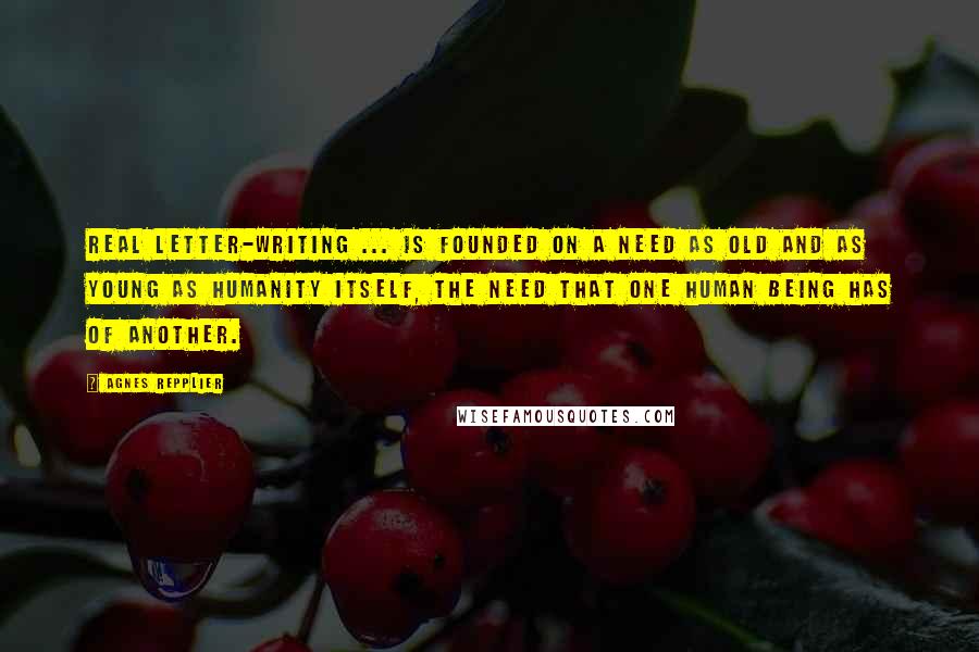 Agnes Repplier Quotes: Real letter-writing ... is founded on a need as old and as young as humanity itself, the need that one human being has of another.