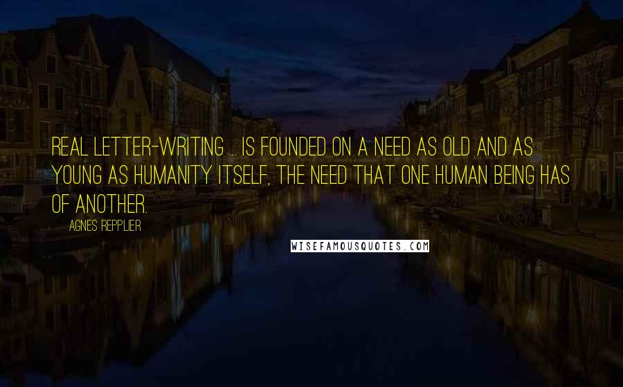 Agnes Repplier Quotes: Real letter-writing ... is founded on a need as old and as young as humanity itself, the need that one human being has of another.