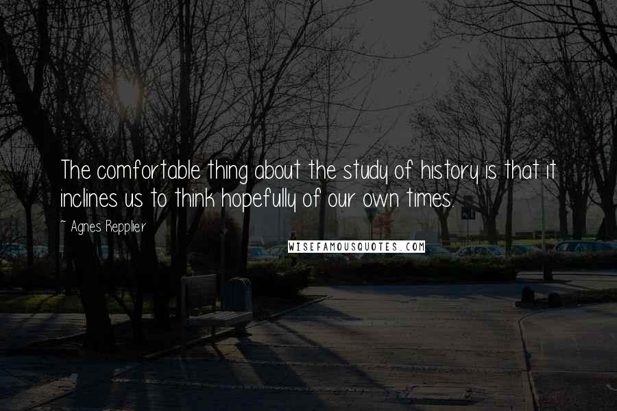Agnes Repplier Quotes: The comfortable thing about the study of history is that it inclines us to think hopefully of our own times.