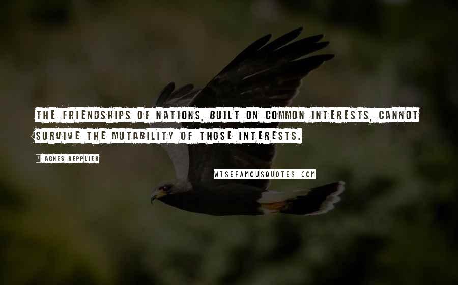 Agnes Repplier Quotes: The friendships of nations, built on common interests, cannot survive the mutability of those interests.