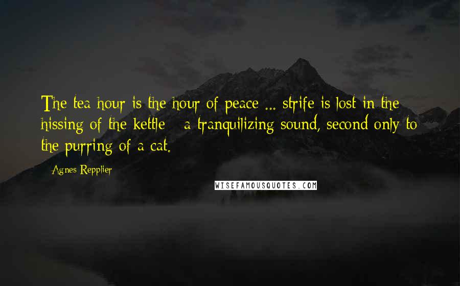 Agnes Repplier Quotes: The tea-hour is the hour of peace ... strife is lost in the hissing of the kettle - a tranquilizing sound, second only to the purring of a cat.