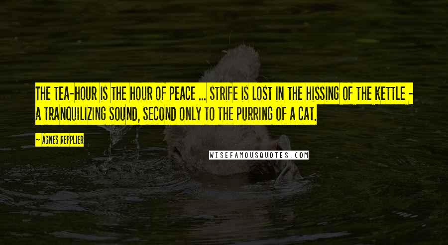 Agnes Repplier Quotes: The tea-hour is the hour of peace ... strife is lost in the hissing of the kettle - a tranquilizing sound, second only to the purring of a cat.