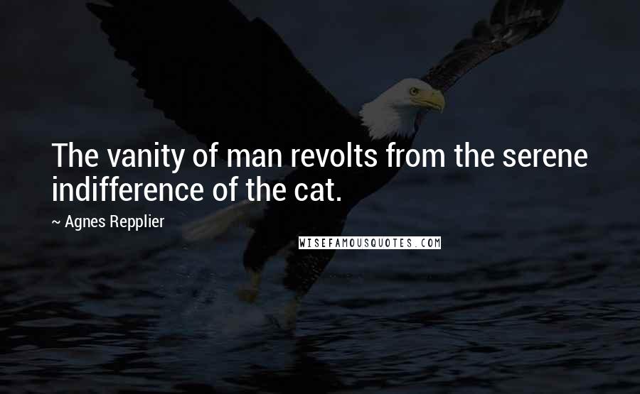 Agnes Repplier Quotes: The vanity of man revolts from the serene indifference of the cat.