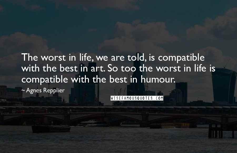 Agnes Repplier Quotes: The worst in life, we are told, is compatible with the best in art. So too the worst in life is compatible with the best in humour.