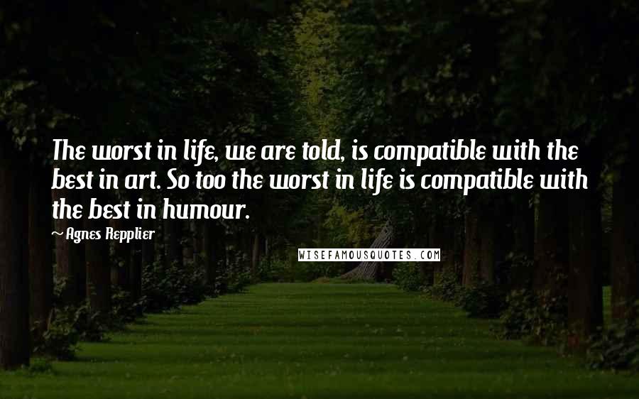 Agnes Repplier Quotes: The worst in life, we are told, is compatible with the best in art. So too the worst in life is compatible with the best in humour.