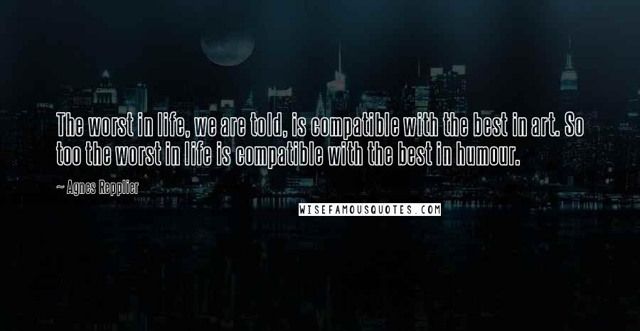 Agnes Repplier Quotes: The worst in life, we are told, is compatible with the best in art. So too the worst in life is compatible with the best in humour.