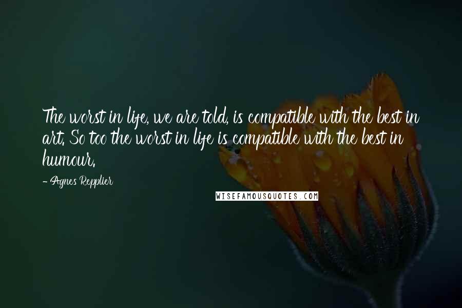 Agnes Repplier Quotes: The worst in life, we are told, is compatible with the best in art. So too the worst in life is compatible with the best in humour.