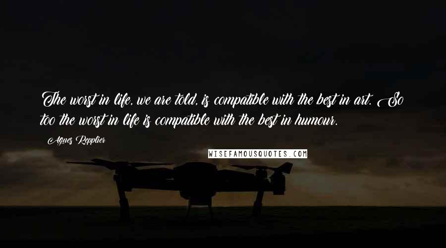 Agnes Repplier Quotes: The worst in life, we are told, is compatible with the best in art. So too the worst in life is compatible with the best in humour.