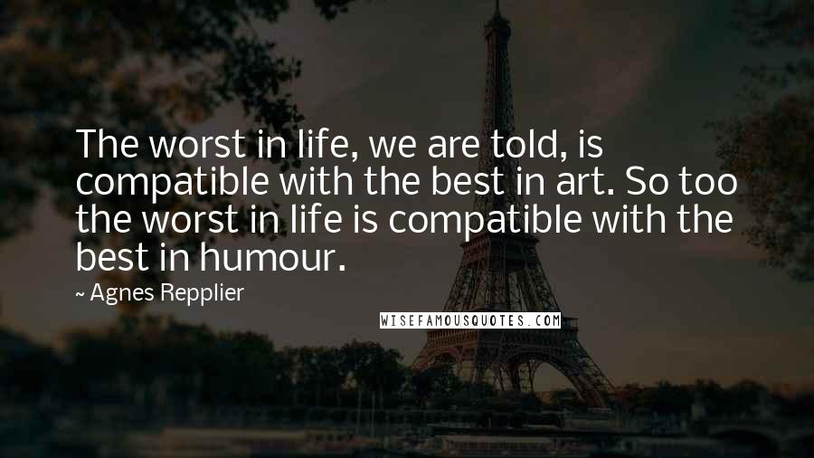 Agnes Repplier Quotes: The worst in life, we are told, is compatible with the best in art. So too the worst in life is compatible with the best in humour.