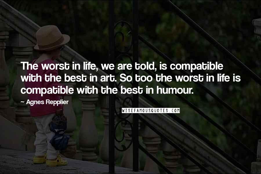 Agnes Repplier Quotes: The worst in life, we are told, is compatible with the best in art. So too the worst in life is compatible with the best in humour.