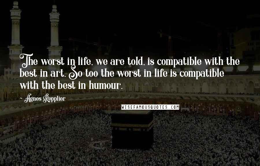 Agnes Repplier Quotes: The worst in life, we are told, is compatible with the best in art. So too the worst in life is compatible with the best in humour.