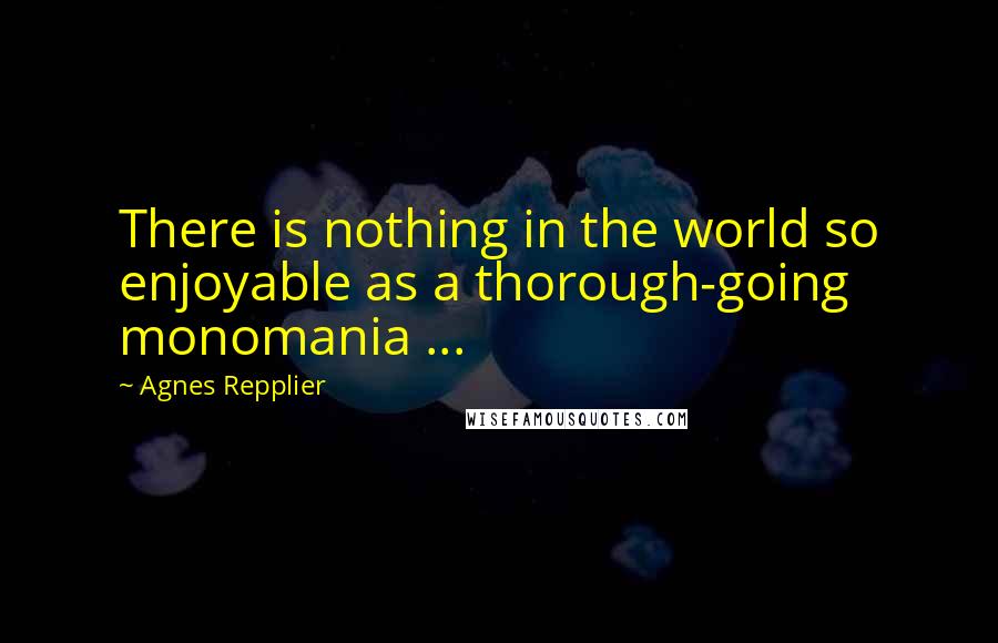 Agnes Repplier Quotes: There is nothing in the world so enjoyable as a thorough-going monomania ...