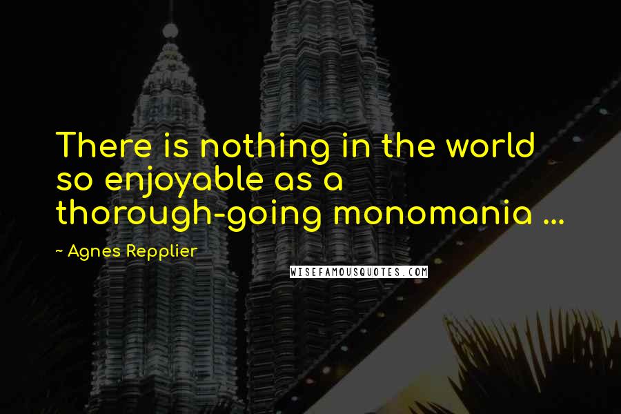 Agnes Repplier Quotes: There is nothing in the world so enjoyable as a thorough-going monomania ...