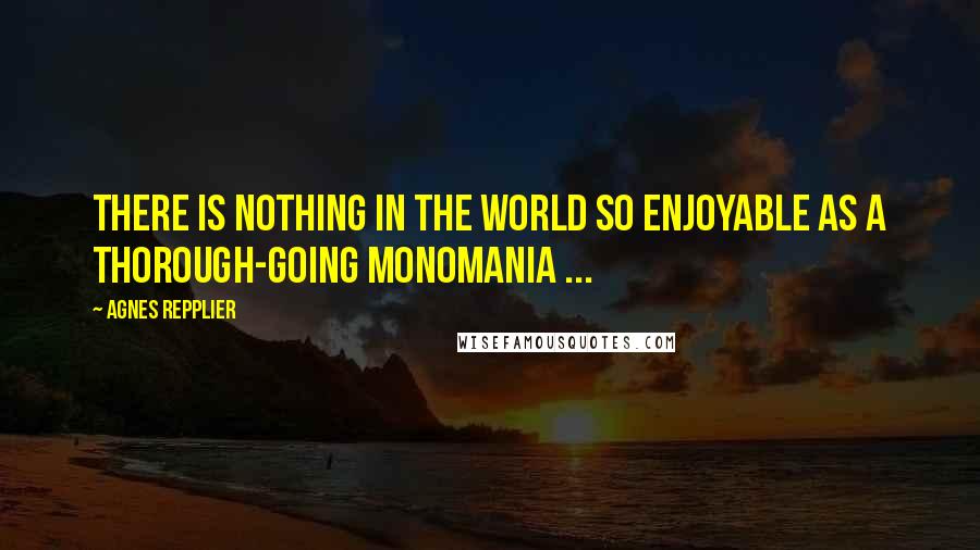 Agnes Repplier Quotes: There is nothing in the world so enjoyable as a thorough-going monomania ...