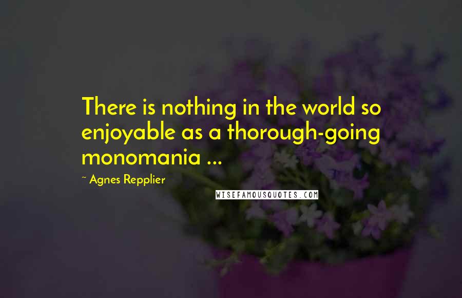 Agnes Repplier Quotes: There is nothing in the world so enjoyable as a thorough-going monomania ...