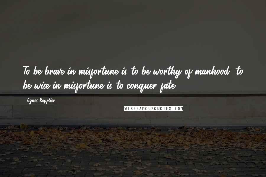 Agnes Repplier Quotes: To be brave in misfortune is to be worthy of manhood; to be wise in misfortune is to conquer fate.