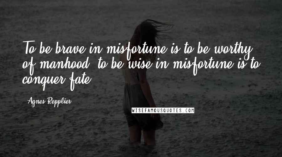 Agnes Repplier Quotes: To be brave in misfortune is to be worthy of manhood; to be wise in misfortune is to conquer fate.