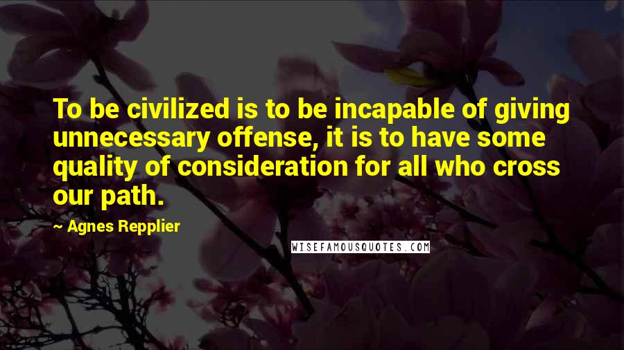 Agnes Repplier Quotes: To be civilized is to be incapable of giving unnecessary offense, it is to have some quality of consideration for all who cross our path.