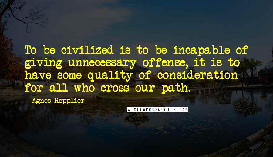 Agnes Repplier Quotes: To be civilized is to be incapable of giving unnecessary offense, it is to have some quality of consideration for all who cross our path.